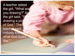 A teacher asked
the girl, "What are
you drawing?" And
the girl said, "I'm
drawing a picture
of God." The
teacher said, "But
nobody knows
what God looks
like."
 