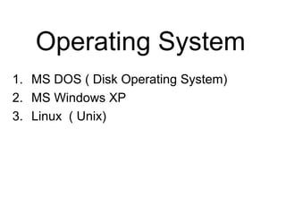 Operating System
1. MS DOS ( Disk Operating System)
2. MS Windows XP
3. Linux ( Unix)
 