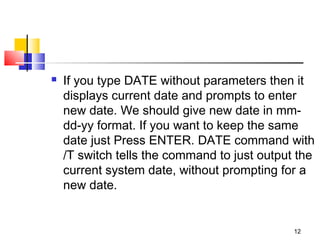    If you type DATE without parameters then it
    displays current date and prompts to enter
    new date. We should give new date in mm-
    dd-yy format. If you want to keep the same
    date just Press ENTER. DATE command with
    /T switch tells the command to just output the
    current system date, without prompting for a
    new date.


                                              12
 