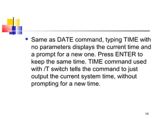   Same as DATE command, typing TIME with
    no parameters displays the current time and
    a prompt for a new one. Press ENTER to
    keep the same time. TIME command used
    with /T switch tells the command to just
    output the current system time, without
    prompting for a new time.



                                            14
 