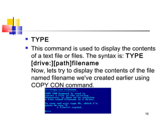    TYPE
   This command is used to display the contents
    of a text file or files. The syntax is: TYPE  
    [drive:][path]filename
    Now, lets try to display the contents of the file
    named filename we've created earlier using
    COPY CON command. 



                                                16
 