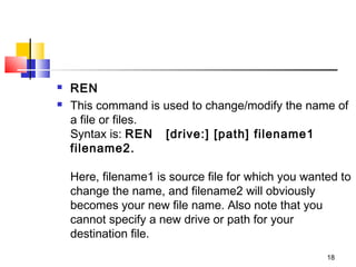    REN
   This command is used to change/modify the name of
    a file or files. 
    Syntax is: REN   [drive:] [path] filename1  
    filename2.

    Here, filename1 is source file for which you wanted to
    change the name, and filename2 will obviously
    becomes your new file name. Also note that you
    cannot specify a new drive or path for your
    destination file.
                                                     18
 