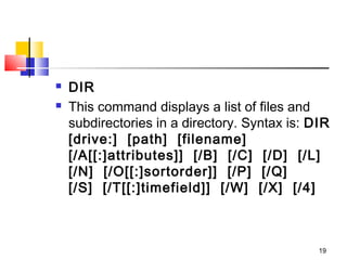    DIR
   This command displays a list of files and
    subdirectories in a directory. Syntax is: DIR  
    [drive:]  [path]  [filename]
    [/A[[:]attributes]]  [/B]  [/C]  [/D]  [/L]  
    [/N]  [/O[[:]sortorder]]  [/P]  [/Q]
    [/S]  [/T[[:]timefield]]  [/W]  [/X]  [/4]



                                               19
 