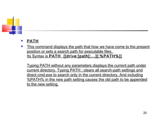    PATH
   This command displays the path that how we have come to the present
    position or sets a search path for executable files. 
    Its Syntax is PATH  [[drive:]path[;...][;%PATH%]]

    Typing PATH without any parameters displays the current path under
    current directory. Typing PATH ; clears all search-path settings and
    direct cmd.exe to search only in the current directory. And including
    %PATH% in the new path setting causes the old path to be appended
    to the new setting.




                                                                      20
 