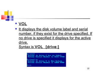    VOL
   It displays the disk volume label and serial
    number, if they exist for the drive specified. If
    no drive is specified it displays for the active
    drive.
    Syntax is VOL  [drive:]




                                                 22
 