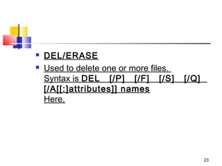    DEL/ERASE
   Used to delete one or more files. 
    Syntax is DEL   [/P]   [/F]   [/S]   [/Q]  
    [/A[[:]attributes]] names
    Here,




                                              23
 
