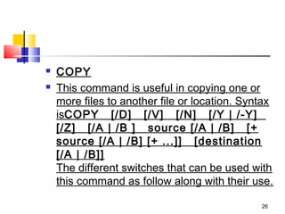    COPY
   This command is useful in copying one or
    more files to another file or location. Syntax
    isCOPY   [/D]   [/V]   [/N]   [/Y | /-Y]  
    [/Z]   [/A | /B ]   source [/A | /B]   [+
    source [/A | /B] [+ ...]]   [destination
    [/A | /B]]
    The different switches that can be used with
    this command as follow along with their use.

                                               26
 