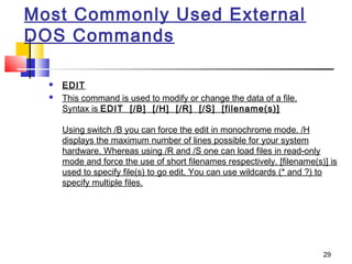 Most Commonly Used External
DOS Commands

     EDIT
     This command is used to modify or change the data of a file.
      Syntax is EDIT  [/B]  [/H]  [/R]  [/S]  [filename(s)]

      Using switch /B you can force the edit in monochrome mode. /H
      displays the maximum number of lines possible for your system
      hardware. Whereas using /R and /S one can load files in read-only
      mode and force the use of short filenames respectively. [filename(s)] is
      used to specify file(s) to go edit. You can use wildcards (* and ?) to
      specify multiple files.




                                                                          29
 