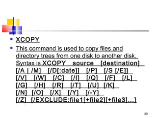    XCOPY
   This command is used to copy files and
    directory trees from one disk to another disk. 
    Syntax is XCOPY   source   [destination]  
    [/A | /M]   [/D[:date]]   [/P]   [/S [/E]]  
    [/V]   [/W]   [/C]   [/I]   [/Q]   [/F]   [/L]  
    [/G]   [/H]   [/R]   [/T]   [/U]  [/K]  
    [/N]  [/O]   [/X]   [/Y]   [/-Y]  
    [/Z]  [/EXCLUDE:file1[+file2][+file3]...]

                                                       30
 