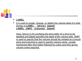    LABEL
   It is used to create, change, or delete the volume label of a disk.
    Syntax is LABEL    [drive:]  [label]
    LABEL  [/MP]   [volume]   [label]

    Here, [drive:] is for secifying the drive letter of a drive to be
    labelled and [label] specifies the label of the volume disk. [/MP]
    is used to specify that the volume should be created as a mount
    point and [volume] is used to specify volume name, usually
    mentioned after drive letter followed by colon and then giving
    volume name required.



                                                                 31
 