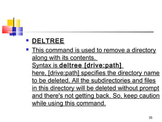    DELTREE
   This command is used to remove a directory
    along with its contents. 
    Syntax is deltree [drive:path]  
    here, [drive:path] specifies the directory name
    to be deleted. All the subdirectories and files
    in this directory will be deleted without prompt
    and there's not getting back. So, keep caution
    while using this command.

                                               35
 