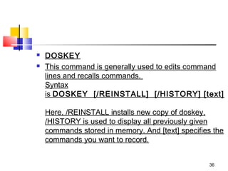    DOSKEY
   This command is generally used to edits command
    lines and recalls commands. 
    Syntax
    is DOSKEY  [/REINSTALL]  [/HISTORY] [text]

    Here, /REINSTALL installs new copy of doskey,
    /HISTORY is used to display all previously given
    commands stored in memory. And [text] specifies the
    commands you want to record.


                                                  36
 
