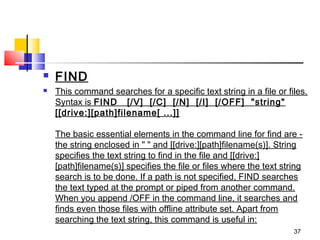    FIND
   This command searches for a specific text string in a file or files.
    Syntax is FIND   [/V]  [/C]  [/N]  [/I]  [/OFF]  "string"
    [[drive:][path]filename[ ...]]

    The basic essential elements in the command line for find are -
    the string enclosed in " " and [[drive:][path]filename(s)]. String
    specifies the text string to find in the file and [[drive:]
    [path]filename(s)] specifies the file or files where the text string
    search is to be done. If a path is not specified, FIND searches
    the text typed at the prompt or piped from another command.
    When you append /OFF in the command line, it searches and
    finds even those files with offline attribute set. Apart from
    searching the text string, this command is useful in:
                                                                     37
 