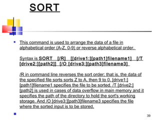 SORT


   This command is used to arrange the data of a file in
    alphabetical order (A-Z, 0-9) or reverse alphabetical order. 

    Syntax is SORT   [/R]   [[drive1:][path1]filename1]   [/T
    [drive2:][path2]]  [/O [drive3:][path3]filename3] 

    /R in command line reverses the sort order; that is, the data of
    the specified file sorts sorts Z to A, then 9 to 0. [drive1:]
    [path1]filename1 specifies the file to be sorted. /T [drive2:]
    [path2] is used in cases of data overflow in main memory and it
    specifies the path of the directory to hold the sort's working
    storage. And /O [drive3:][path3]filename3 specifies the file
    where the sorted input is to be stored.
                                                                      39
 