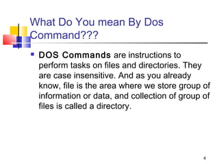 What Do You mean By Dos
Command???
   DOS Commands are instructions to
    perform tasks on files and directories. They
    are case insensitive. And as you already
    know, file is the area where we store group of
    information or data, and collection of group of
    files is called a directory. 




                                                 4
 