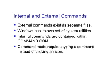 Internal and External Commands
   External commands exist as separate files.
   Windows has its own set of system utilities.
   Internal commands are contained within
    COMMAND.COM.
   Command mode requires typing a command
    instead of clicking an icon.
 