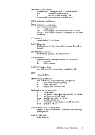 COMMAND path cttydev
    run nested CLI from path with I/O device cttydev
    /e:#         - set environment size #
    /p           - do not invoke another CLI
    /c command - run command and then enter

COPY pathname pathname
or
COPY pathname + pathname
     copy or concatenate files
     /v     - verify writes
     /a!b   - preceding and all subsequent files are ascii!
     binary (* filenames in source(s) and target are matched
     one-to-one.)

CTTY device
     change MS-DOS I/O device

DATE dd-mm-yy
     display and/or set date (numerical country-dependent
     format)

DEL ! ERASE pathname
      delete file(s) - prompts if pathname is *.*

DIR pathname
      display directory - filename and/or ext default to *
      /p     - paginate
      /w     - multi-column

DISKCOPY drive: drive:
     copy disk sector-by-sector rather than file-by-file

EXIT
       exit nested CLI

FIND “string” pathname
      find and display lines containing string in file
      /v     - lines NOT containing string
      /c     - count lines only
      /n     - display line numbers also

FORMAT drive: (A: drive only)
    /1     - single sided
    /4     - use double rather than high density (40 tracks)
    /8     - use 8 sectors of each track
    /n:xx - specifies xx sectors per track
    /t:yy - specifies yy tracks
    /v     - prompt for volume label, up to 11 characters
    /f:720 - format at 720 kb

LABEL drive: label (A: drive only)
     display, or edit volume label - 11 characters excluding
     most specials

MKDIR (MD) path
    make directory




                                DOS Command Reference          5
 