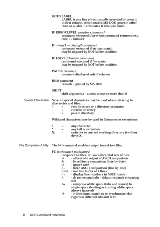 GOTO LABEL
                               LABEL is any line of text, usually preceded by colon (:)
                               in first column, which makes MS-DOS ignore it other
                               than as a label. Terminates if label not found

                          IF ERRORLEVEL number command
                                command executed if previous command returned exit
                                code >= number

                          IF string1 == string2 command
                                 command executed if strings match
                                 may be negated by NOT before condition

                          IF EXIST filename command
                                command executed if file exists
                                may be negated by NOT before condition

                          PAUSE comment
                              comment displayed only if echo on

                          REM comment
                               remark - ignored by MS-DOS

                          SHIFT
                                  shift arguments - allows access to more than 9

   Special Characters     Several special characters may be used when referring to
                          directories and files:
                                =      root directory or a directory separator
                          .      =      current directory
                          ..     =      parent directory

                          Wildcard characters may be used in filenames or extensions:

                          ?       =     any character
                          *       =     any tail or extension
                          X:      -     switches to current working directory (cwd) on
                                        drive X.


File Comparison Utility   The FC command enables comparison of two files:

                          FC pathname1 pathname2
                                compare two files, or two wildcarded sets of files
                                /a   - abbreviate output of ASCII comparison
                                /b   - force binary comparison (byte-by-byte)
                                /c   - ignore case
                                /L   - force ASCII comparison (line-by-line)
                                /Lb# - use line buffer of # lines
                                /n   - display line numbers in ASCII mode
                                /t   - do not expand tabs - default expands to spacing
                                     of 8
                                /w   - compress white space (tabs and spaces) to
                                     single space (leading or trailing white space
                                     always ignored)
                                /#   - # lines must match to re-synchronize else
                                     regarded different (default is 2)




  8     DOS Command Reference
 