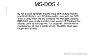 MS-DOS 4
By 1988 it was apparent that the wave of the future was the
graphical interface, and DOS 4 provided users with the DOS
Shell, a utility much like the Windows File Manager. Actually,
DOS Shell was simply a scaled-down version of Windows that
allowed users to manage files, run programs, and do routine
maintenance, all from a single screen. The DOS Shell even
supported a mouse.
BY LECTURER SURAJ PANDEY CCT COLLEGE
 