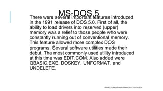 MS-DOS 5There were several important features introduced
in the 1991 release of DOS 5.0. First of all, the
ability to load drivers into reserved (upper)
memory was a relief to those people who were
constantly running out of conventional memory.
This feature allowed more complex DOS
programs. Several software utilities made their
debut. The most commonly used utility introduced
at this time was EDIT.COM. Also added were
QBASIC.EXE, DOSKEY, UNFORMAT, and
UNDELETE.
BY LECTURER SURAJ PANDEY CCT COLLEGE
 