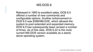 MS-DOS 6
Released in 1993 to excellent sales, DOS 6.0
offered a number of new commands and
configurable options. Another enhancement in
DOS 6.0 was EMM386.EXE, which allowed the
system to pool extended and expanded memory.
DOS 6.0 has subsequently been revised a number
of times. As of this date, DOS 6.22 is the most
current MS-DOS version available as a stand-
alone operating system.
BY LECTURER SURAJ PANDEY CCT COLLEGE
 