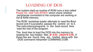 LOADING OF DOS
The system start-up routine of ROM runs a test called
Power On  Self Test (POST) which check whether
 peripherals connected to the computer are working or
not & RAM memory.
The ROM  bootstrap loader attempts to read the Boot
record and if successful, passes the  control  on  to it.
The instructions/programs  in  the  boot record  then
 load the rest of the program.
The  boot tries to load the DOS into the memory by
reading the  two hidden  files IO . SYS, MSDO S. SYS, If
these two are  found, they  are   loaded  along with  the
  DOS command interpreter COMMAND.COM.
BY LECTURER SURAJ PANDEY CCT COLLEGE
 