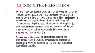 4.2 COMPUTER FILES IN DOS
A  file may contain a program or any other kind  of
 information. DOS permits the user to assign a
name consisting of  two parts  to a file - primary (a
maximum of eight characters consisting  of
 Characters, Alphabets, Number  and Hyphen),
and secondary names(  should consist of three
characters, which is optional) this two parts
separated  by  a  dot (.).
Using an  extension is specified, using the
complete name . Using extensions can be an
excellent way of naming a file so that it can be
identified easily.
BY LECTURER SURAJ PANDEY CCT COLLEGE
 
