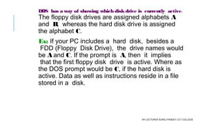 DOS  has a way of showing which diskdrive is  currently  active.
The floppy disk drives are assigned alphabets A
and  B,  whereas the hard disk drive is assigned
the alphabet C.
Ex: If your PC includes a  hard  disk,  besides a
 FDD (Floppy  Disk Drive),  the  drive names would
be A and C. If the prompt is  A, then  it  implies
 that the first floppy disk  drive  is active. Where as
the DOS prompt would be C, if the hard disk is
active. Data as well as instructions reside in a file
stored in a  disk.
BY LECTURER SURAJ PANDEY CCT COLLEGE
 