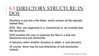 4.3 DIRECTORY STRUCTURE IN
DOS
Directory is just like a file folder, which contain all the logically
related files. 
DOS  files  are organized in a  hierarchical or  an inverted tree-
like structure.
DOS enables the user to organize the files in a disk into
directories and sub-directories
A directory within another directory is called  a  sub-directory
Of course, there may be sub-directories of sub-directories,
subsub.
BY LECTURER SURAJ PANDEY CCT COLLEGE
 
