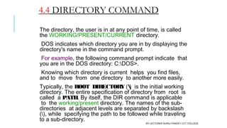 4.4 DIRECTORY COMMAND
The directory, the user is in at any point of time, is called
the WORKING/PRESENT/CURRENT directory.
DOS indicates which directory you are in by displaying the
directory's name in the command prompt.
For example, the following command prompt indicate  that
you are in the DOS directory: C:DOS>.
Knowing which directory is current  helps  you find files,
and to  move  from  one directory  to another more easily.
Typically, the ROOT  DIRECTORY ()  is the initial working
directory. The entire specification of directory from  root  is
called  a PATH. By itself, the DIR command is applicable
 to  the working/present directory. The names of the sub-
directories  at adjacent levels are separated by backslash
(), while  specifying the path to be followed while traveling
to a sub-directory.
BY LECTURER SURAJ PANDEY CCT COLLEGE
 