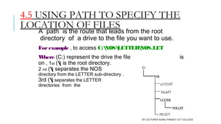 4.5 USING PATH TO SPECIFY THE
LOCATION OF FILES
A  path  is the route that leads from the root
 directory  of  a drive to the file you want to use.
Forexample , to access C:NOSLETTERNOS.LET
Where (C:) represent the drive the file is
on , 1st () is the root directory.
2 nd () separates the NOS
directory from the LETTER sub-directory .
3rd () separates the LETTER sub-
directories  from  the file name, NOS.LET.
BY LECTURER SURAJ PANDEY CCT COLLEGE
 