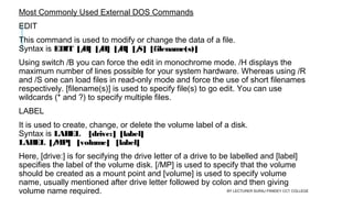 Most Commonly Used External DOS Commands
EDIT
This command is used to modify or change the data of a file.
Syntax is EDIT  [/B]  [/H]  [/R]  [/S]  [filename(s)]
Using switch /B you can force the edit in monochrome mode. /H displays the
maximum number of lines possible for your system hardware. Whereas using /R
and /S one can load files in read-only mode and force the use of short filenames
respectively. [filename(s)] is used to specify file(s) to go edit. You can use
wildcards (* and ?) to specify multiple files.
LABEL
It is used to create, change, or delete the volume label of a disk.
Syntax is LABEL    [drive:]  [label]
LABEL  [/MP]   [volume]   [label]
Here, [drive:] is for secifying the drive letter of a drive to be labelled and [label]
specifies the label of the volume disk. [/MP] is used to specify that the volume
should be created as a mount point and [volume] is used to specify volume
name, usually mentioned after drive letter followed by colon and then giving
volume name required. BY LECTURER SURAJ PANDEY CCT COLLEGE
 