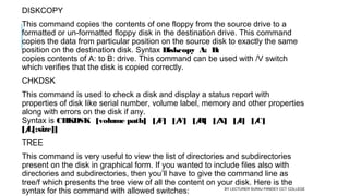 DISKCOPY
This command copies the contents of one floppy from the source drive to a
formatted or un-formatted floppy disk in the destination drive. This command
copies the data from particular position on the source disk to exactly the same
position on the destination disk. Syntax Diskcopy  A:  B:
copies contents of A: to B: drive. This command can be used with /V switch
which verifies that the disk is copied correctly.
CHKDSK
This command is used to check a disk and display a status report with
properties of disk like serial number, volume label, memory and other properties
along with errors on the disk if any. 
Syntax is CHKDSK   [volume path]   [/F]   [/V]   [/R]   [/X]   [/I]   [/C]  
[/L[:size]]
TREE
This command is very useful to view the list of directories and subdirectories
present on the disk in graphical form. If you wanted to include files also with
directories and subdirectories, then you’ll have to give the command line as
tree/f which presents the tree view of all the content on your disk. Here is the
syntax for this command with allowed switches:  BY LECTURER SURAJ PANDEY CCT COLLEGE
 