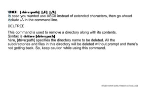 TREE   [drive:path]  [/F]  [/A]
In case you wanted use ASCII instead of extended characters, then go ahead
include /A in the command line.
DELTREE
This command is used to remove a directory along with its contents. 
Syntax is deltree [drive:path] 
here, [drive:path] specifies the directory name to be deleted. All the
subdirectories and files in this directory will be deleted without prompt and there’s
not getting back. So, keep caution while using this command.
BY LECTURER SURAJ PANDEY CCT COLLEGE
 