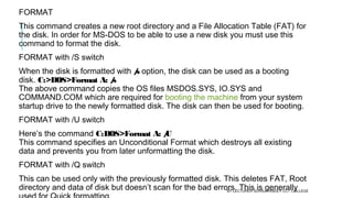 FORMAT
This command creates a new root directory and a File Allocation Table (FAT) for
the disk. In order for MS-DOS to be able to use a new disk you must use this
command to format the disk.
FORMAT with /S switch
When the disk is formatted with /s option, the disk can be used as a booting
disk. C:>DOS>Format A: /s
The above command copies the OS files MSDOS.SYS, IO.SYS and
COMMAND.COM which are required for booting the machine from your system
startup drive to the newly formatted disk. The disk can then be used for booting.
FORMAT with /U switch
Here’s the command C:DOS>Format A: /U
This command specifies an Unconditional Format which destroys all existing
data and prevents you from later unformatting the disk.
FORMAT with /Q switch
This can be used only with the previously formatted disk. This deletes FAT, Root
directory and data of disk but doesn’t scan for the bad errors. This is generallyBY LECTURER SURAJ PANDEY CCT COLLEGE
 