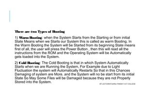 There are two Types of Booting
1) WarmBooting: when the System Starts from the Starting or from initial
State Means when we Starts our System this is called as warm Booting. In
the Warm Booting the System will be Started from its beginning State means
first of all, the user will press the Power Button , then this will read all the
instructions from the ROM and the Operating System will be Automatically
gets loaded into the System.
2) Cold Booting: The Cold Booting is that in which System Automatically
Starts when we are Running the System, For Example due to Light
Fluctuation the system will Automatically Restarts So that in this Chances
Damaging of system are More. and the System will no be start from its initial
State So May Some Files will be Damaged because they are not Properly
Stored into the System. BY LECTURER SURAJ PANDEY CCT COLLEGE
 