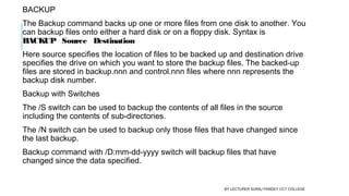 BACKUP
The Backup command backs up one or more files from one disk to another. You
can backup files onto either a hard disk or on a floppy disk. Syntax is 
BACKUP   Source   Destination
Here source specifies the location of files to be backed up and destination drive
specifies the drive on which you want to store the backup files. The backed-up
files are stored in backup.nnn and control.nnn files where nnn represents the
backup disk number.
Backup with Switches
The /S switch can be used to backup the contents of all files in the source
including the contents of sub-directories.
The /N switch can be used to backup only those files that have changed since
the last backup.
Backup command with /D:mm-dd-yyyy switch will backup files that have
changed since the data specified.
BY LECTURER SURAJ PANDEY CCT COLLEGE
 