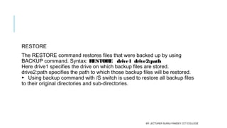 RESTORE
The RESTORE command restores files that were backed up by using
BACKUP command. Syntax: RESTORE   drive1  drive2:path
Here drive1 specifies the drive on which backup files are stored.
drive2:path specifies the path to which those backup files will be restored. 
► Using backup command with /S switch is used to restore all backup files
to their original directories and sub-directories.
BY LECTURER SURAJ PANDEY CCT COLLEGE
 