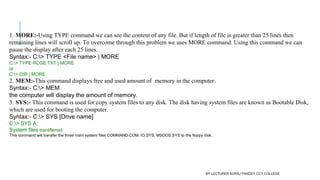 1. MORE:-Using TYPE command we can see the content of any file. But if length of file is greater than 25 lines then
remaining lines will scroll up. To overcome through this problem we uses MORE command. Using this command we can
pause the display after each 25 lines.
Syntax:- C:> TYPE <File name> | MORE
C:> TYPE ROSE.TXT | MORE
or
C:> DIR | MORE
2. MEM:-This command displays free and used amount of  memory in the computer.
Syntax:- C:> MEM
the computer will display the amount of memory.
3. SYS:- This command is used for copy system files to any disk. The disk having system files are known as Bootable Disk,
which are used for booting the computer.
Syntax:- C:> SYS [Drive name]
C:> SYS A:
System files transferred 
This command will transfer the three main system files COMMAND.COM, IO.SYS, MSDOS.SYS to the floppy disk.
BY LECTURER SURAJ PANDEY CCT COLLEGE
 