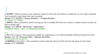 4. XCOPY:- When we need to copy a directory instant of a file from one location to another the we uses xcopy command.
This command is much faster than copy command.
Syntax:- C:> XCOPY < Source dirname >  <Target dirname>
C:> XCOPY  TC TURBOC
5. MOVE:- Move command is used for moving one file or multiple files from one location to another location or from one
disk to another disk.
Syntax:- C:> MOVE  <file name>  <path name>
C:SONGS> MOVE   *.MP3   C: SONGSOLD SONGS
C:>
6. FC:-(File Compare) This command is capable for comparing two set of files and display difference between two files.
Syntax:- C:> FC <First set of file>  <Second set of file>
C:> FC ROSE.TXT GULAB.TXT
7.CHKDSK:-(Check disk) - This command is used to check the status of a disk and show the report of result status.
Syntax:- C:> CHKDSK
BY LECTURER SURAJ PANDEY CCT COLLEGE
 