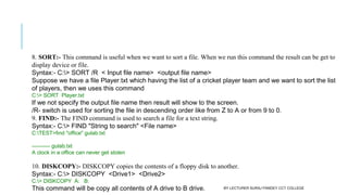 8. SORT:- This command is useful when we want to sort a file. When we run this command the result can be get to
display device or file.
Syntax:- C:> SORT /R  < Input file name>  <output file name>
Suppose we have a file Player.txt which having the list of a cricket player team and we want to sort the list
of players, then we uses this command
C:> SORT  Player.txt
If we not specify the output file name then result will show to the screen.
/R- switch is used for sorting the file in descending order like from Z to A or from 9 to 0.
9. FIND:- The FIND command is used to search a file for a text string. 
Syntax:- C:> FIND "String to search" <File name>
C:TEST>find "office" gulab.txt
---------- gulab.txt
A clock in a office can never get stolen
10. DISKCOPY:- DISKCOPY copies the contents of a floppy disk to another.
Syntax:- C:> DISKCOPY  <Drive1>  <Drive2>
C:> DISKCOPY  A:   B:
This command will be copy all contents of A drive to B drive. BY LECTURER SURAJ PANDEY CCT COLLEGE
 