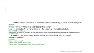 11. ATTRIB:- Sets the various type of attribute to a file. Like Read only, Archive, Hidden and System
attribute.
Syntax:- C:> ATTRIB [± r] [± a] [± h] [± s] <File name>
here r  -  for read only,  a-  for archive, h  -  for hidden, s -  for hidden attribute.
C:> ATTRIB +r  Gulab.txt
This command will change the attribute of file gulab.txt to read only mode. To remove the read only attribute we will follow this command.
C:> ATTRIB -r Gulab.txt
12. LABEL:- If you are not happy with the volume label of hard disk, you can change it.
Syntax:- C:> LABEL
C:>LABEL
Volume in drive C is JAI
Volume Serial Number is 3E42-1907
Volume label (11 characters, ENTER for none)? INFOWAY
BY LECTURER SURAJ PANDEY CCT COLLEGE
 