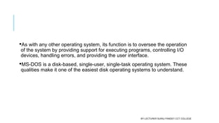 As with any other operating system, its function is to oversee the operation
of the system by providing support for executing programs, controlling I/O
devices, handling errors, and providing the user interface.
MS-DOS is a disk-based, single-user, single-task operating system. These
qualities make it one of the easiest disk operating systems to understand.
BY LECTURER SURAJ PANDEY CCT COLLEGE
 