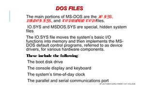 The main portions of MS-DOS are the IO . SYS,
MSDO S. SYS, and CO MMAND. CO Mfiles.
IO.SYS and MSDOS.SYS are special, hidden system
files
The IO.SYS file moves the system’s basic I/O
functions into memory and then implements the MS-
DOS default control programs, referred to as device
drivers, for various hardware components.
These include the following:
The boot disk drive
The console display and keyboard
The system’s time-of-day clock
The parallel and serial communications port
DOS FILESDOS FILES
BY LECTURER SURAJ PANDEY CCT COLLEGE
 