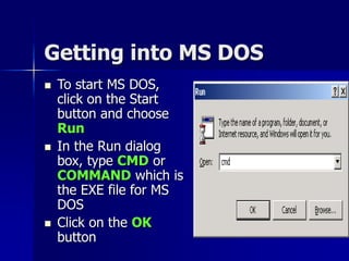 Getting into MS DOS
 To start MS DOS,
click on the Start
button and choose
Run
 In the Run dialog
box, type CMD or
COMMAND which is
the EXE file for MS
DOS
 Click on the OK
button
 