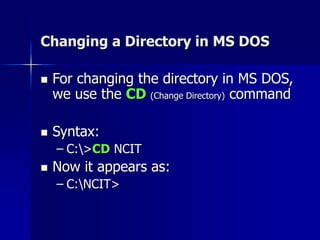 Changing a Directory in MS DOS
 For changing the directory in MS DOS,
we use the CD (Change Directory) command
 Syntax:
– C:>CD NCIT
 Now it appears as:
– C:NCIT>
 