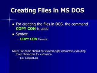 Creating Files in MS DOS
 For creating the files in DOS, the command
COPY CON is used
 Syntax:
– COPY CON filename
Note: File name should not exceed eight characters excluding
three characters for extension
– E.g. College1.txt
 