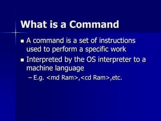 What is a Command
 A command is a set of instructions
used to perform a specific work
 Interpreted by the OS interpreter to a
machine language
– E.g. <md Ram>,<cd Ram>,etc.
 