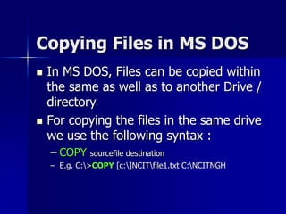 Copying Files in MS DOS
 In MS DOS, Files can be copied within
the same as well as to another Drive /
directory
 For copying the files in the same drive
we use the following syntax :
– COPY sourcefile destination
– E.g. C:>COPY [c:]NCITfile1.txt C:NCITNGH
 