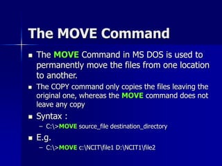 The MOVE Command
 The MOVE Command in MS DOS is used to
permanently move the files from one location
to another.
 The COPY command only copies the files leaving the
original one, whereas the MOVE command does not
leave any copy
 Syntax :
– C:>MOVE source_file destination_directory
 E.g.
– C:>MOVE c:NCITfile1 D:NCIT1file2
 